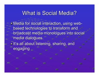 What is Social Media?
Media for social interaction, using web-
based technologies to transform and
broadcast media monologues into social
media dialogues.
It’s all about listening, sharing, and
engaging
 
