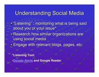 Understanding Social Media
“Listening” : monitoring what is being said
about you or your issue*
Research how similar organizations are
using social media
Engage with relevant blogs, pages, etc.

*Listening Tool:
•Google Alerts and Google Reader
 