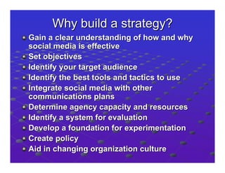 Why build a strategy?
Gain a clear understanding of how and why
social media is effective
Set objectives
Identify your target audience
Identify the best tools and tactics to use
Integrate social media with other
communications plans
Determine agency capacity and resources
Identify a system for evaluation
Develop a foundation for experimentation
Create policy
Aid in changing organization culture
 
