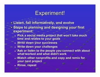 Experiment!
Listen, fail informatively, and evolve
Steps to planning and designing your first
experiment:
  Pick a social media project that won’t take much
  time and relates to your goals
  Write down your successes
  Write down your challenges
  Ask or listen to the people you connect with about
  what worked and what didn't work
  Watch other nonprofits and copy and remix for
  your next project
  Rinse, repeat
 