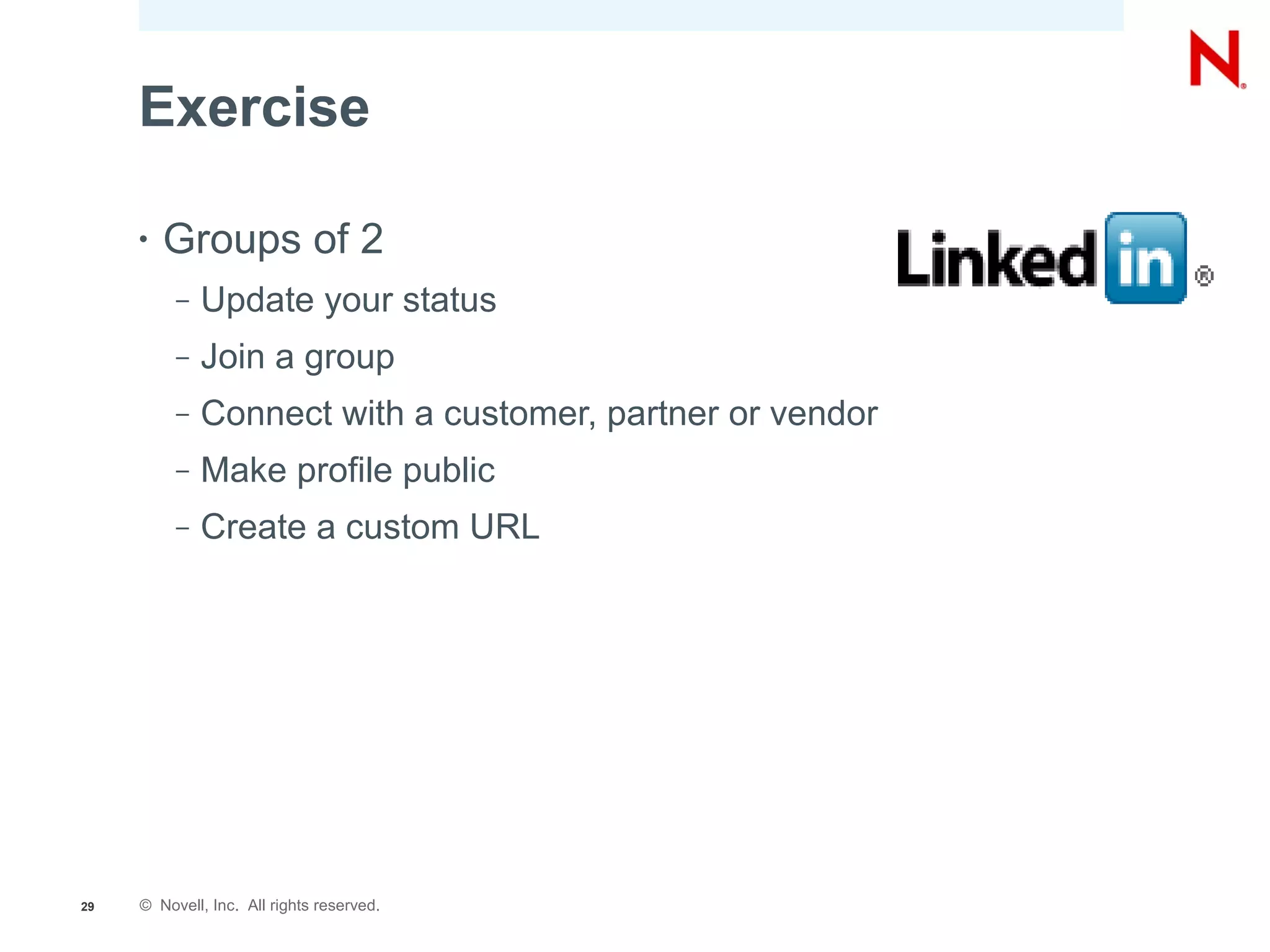 Exercise

     •   Groups of 2
          –   Update your status
          –   Join a group
          –   Connect with a customer, partner or vendor
          –   Make profile public
          –   Create a custom URL




29   © Novell, Inc. All rights reserved.
 