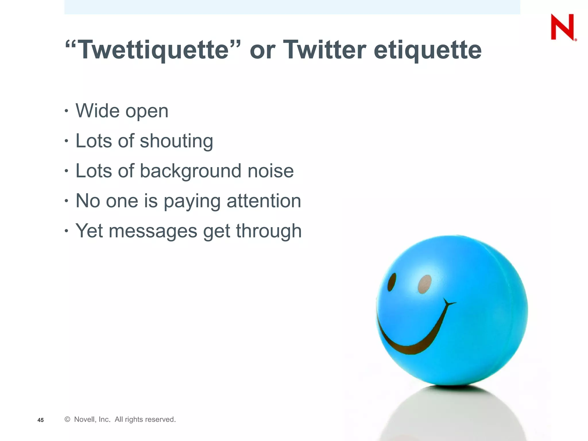 “Twettiquette” or Twitter etiquette

     •   Wide open
     •   Lots of shouting
     •   Lots of background noise
     •   No one is paying attention
     •   Yet messages get through




45   © Novell, Inc. All rights reserved.
 