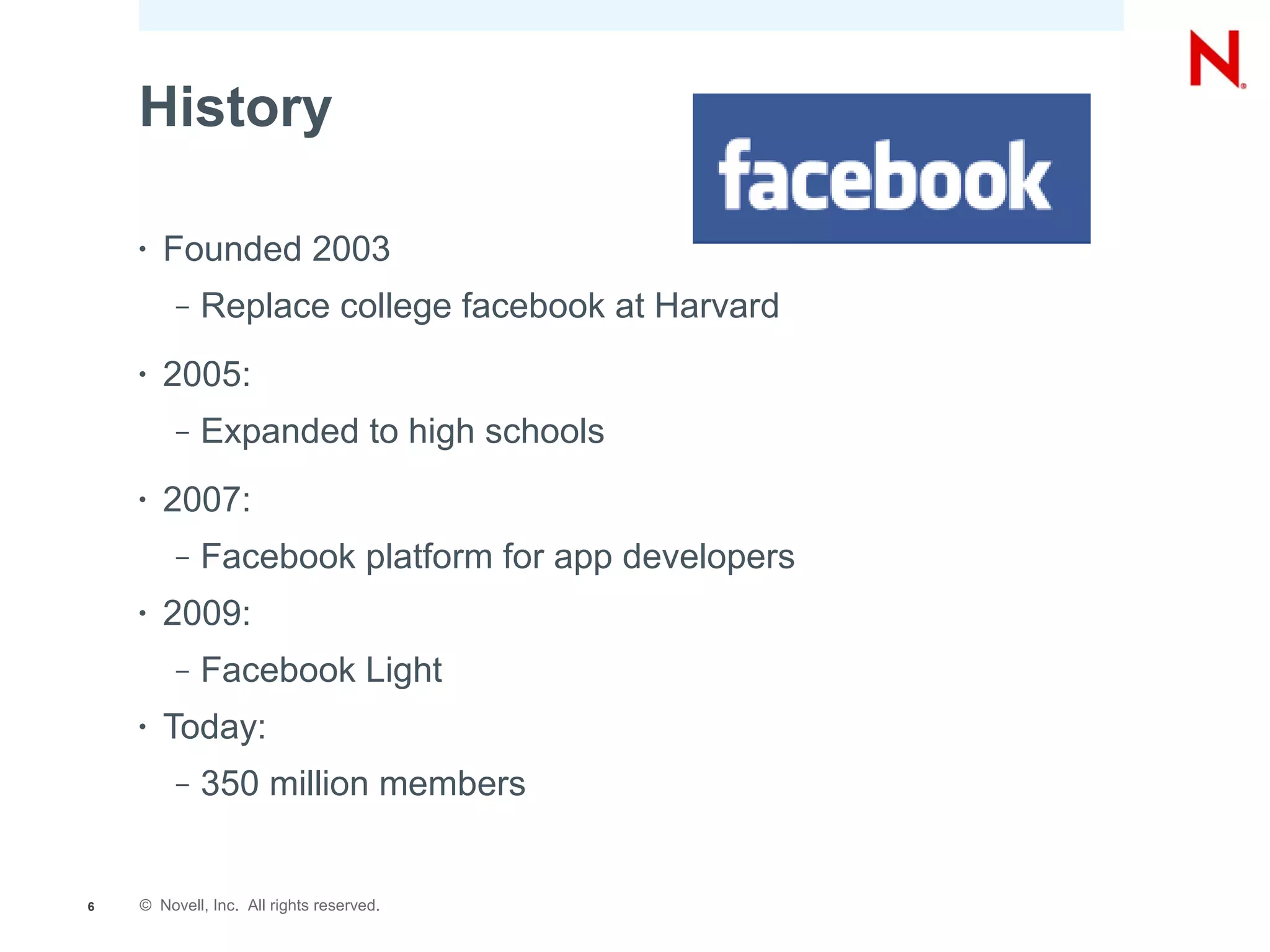 History

    •   Founded 2003
         –   Replace college facebook at Harvard
    •   2005:
         –   Expanded to high schools
    •   2007:
         –   Facebook platform for app developers
    •   2009:
         –   Facebook Light
    •   Today:
         –   350 million members


6   © Novell, Inc. All rights reserved.
 