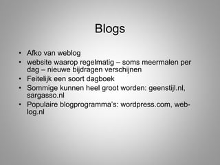Blogs Afko van weblog website waarop regelmatig – soms meermalen per dag – nieuwe bijdragen verschijnen Feitelijk een soort dagboek Sommige kunnen heel groot worden: geenstijl.nl, sargasso.nl Populaire blogprogramma’s: wordpress.com, web-log.nl  