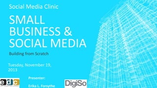 Social Media Clinic 
SMALL 
BUSINESS & 
SOCIAL MEDIA 
Building from Scratch 
Tuesday, November 19, 
2013 
Presenter: 
Erika L. Forsythe 
 