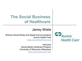 The Social Business
           of Healthcare
                            Jamey Shiels
Director Social Media and Digital Communications
                               Aurora Health Care
                       www.aurorahealthcare.org

                                        Instructor
                Social Media Certificate Program
               University of Wisconsin Milwaukee
                        www.sce-social.uwm.edu
 