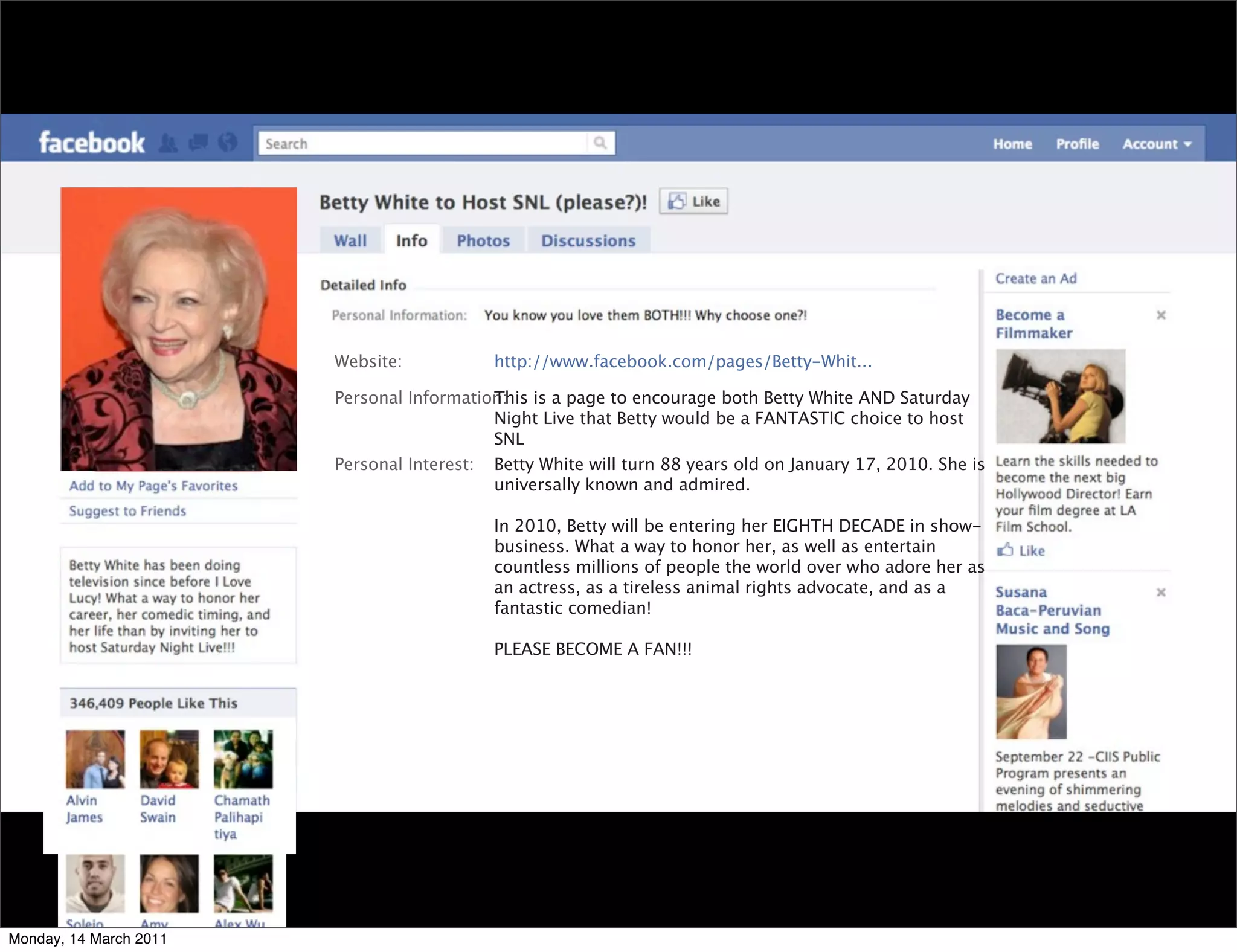 Website:           http://www.facebook.com/pages/Betty-Whit...

                        Personal Information:
                                           This is a page to encourage both Betty White AND Saturday
                                           Night Live that Betty would be a FANTASTIC choice to host
                                           SNL
                        Personal Interest: Betty White will turn 88 years old on January 17, 2010. She is
                                           universally known and admired.

                                           In 2010, Betty will be entering her EIGHTH DECADE in show-
                                           business. What a way to honor her, as well as entertain
                                           countless millions of people the world over who adore her as
                                           an actress, as a tireless animal rights advocate, and as a
                                           fantastic comedian!

                                           PLEASE BECOME A FAN!!!




Monday, 14 March 2011
 