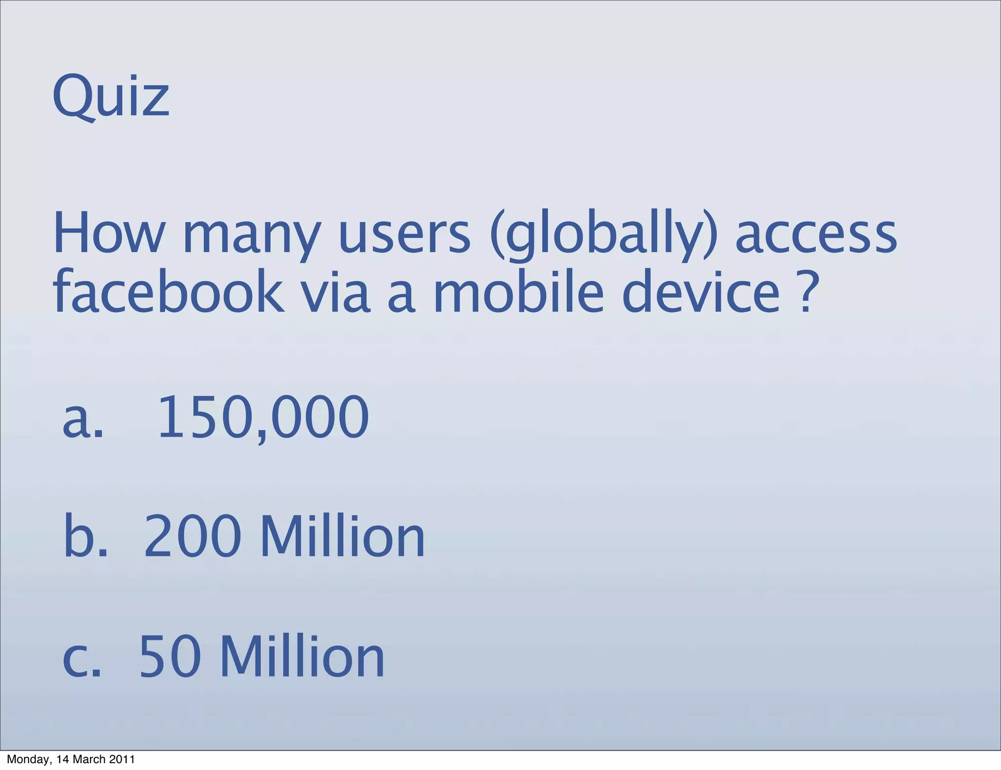 Quiz

       How many users (globally) access
       facebook via a mobile device ?

        a. 150,000

        b. 200 Million

        c. 50 Million
Monday, 14 March 2011
 