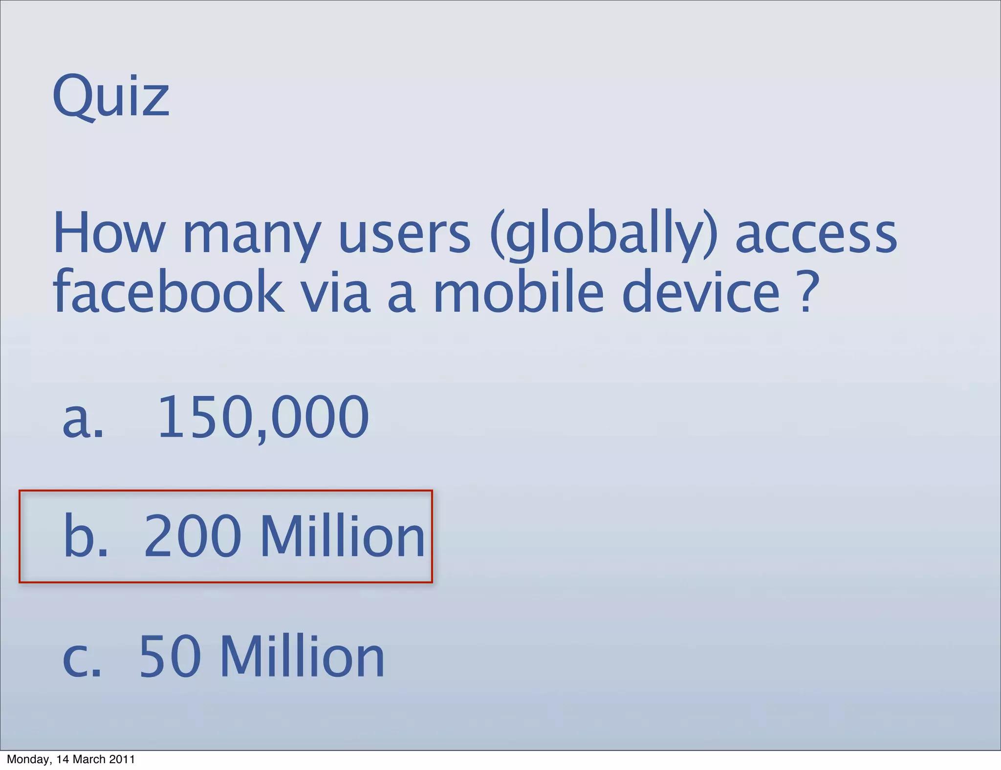 Quiz

       How many users (globally) access
       facebook via a mobile device ?

        a. 150,000

        b. 200 Million

        c. 50 Million
Monday, 14 March 2011
 
