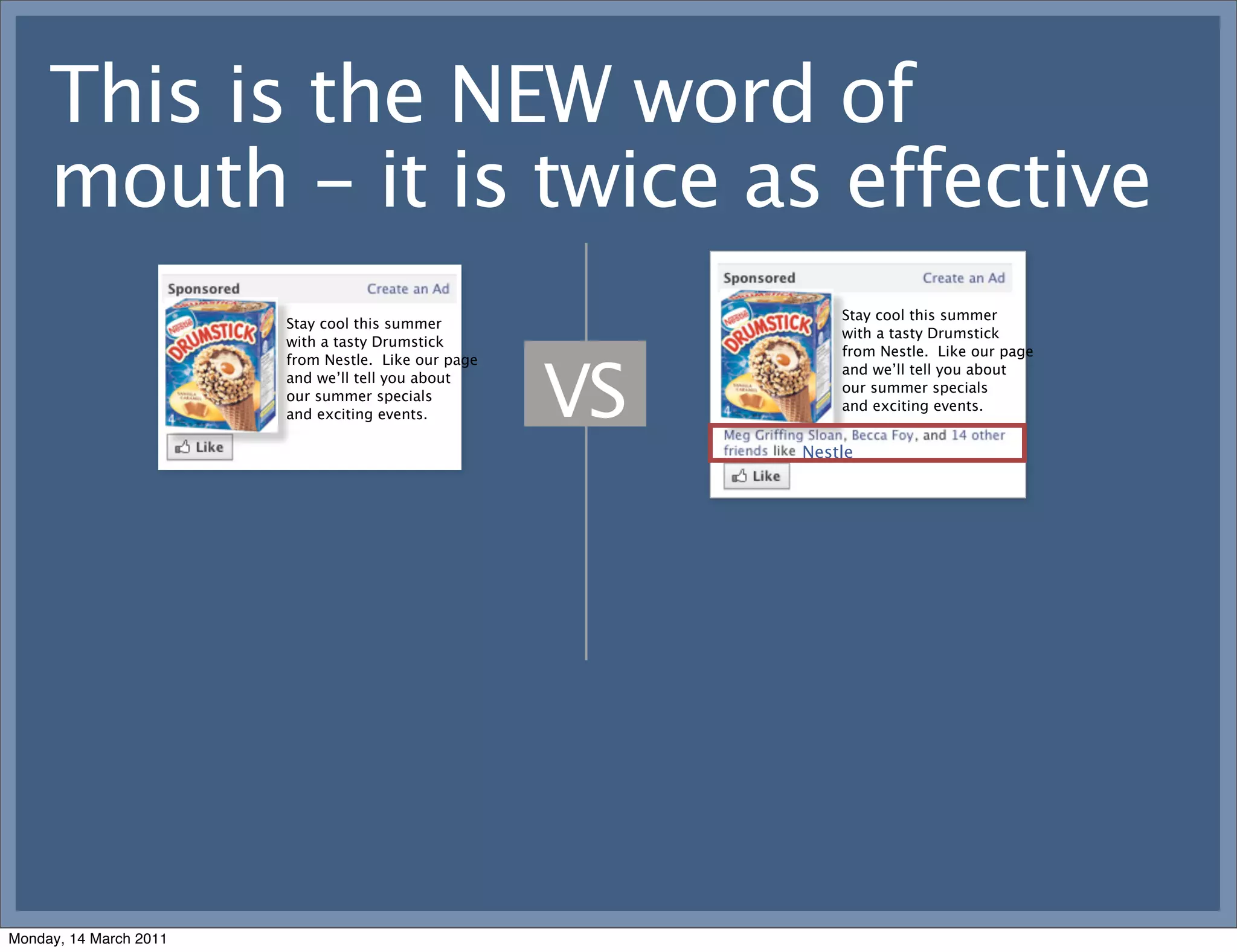 This is the NEW word of
     mouth - it is twice as effective
                                                              Stay cool this summer
                        Stay cool this summer
                                                              with a tasty Drumstick
                        with a tasty Drumstick
                                                              from Nestle. Like our page



                                                     VS
                        from Nestle. Like our page
                                                              and we’ll tell you about
                        and we’ll tell you about
                                                              our summer specials
                        our summer specials
                                                              and exciting events.
                        and exciting events.

                                                          Nestle




Monday, 14 March 2011
 