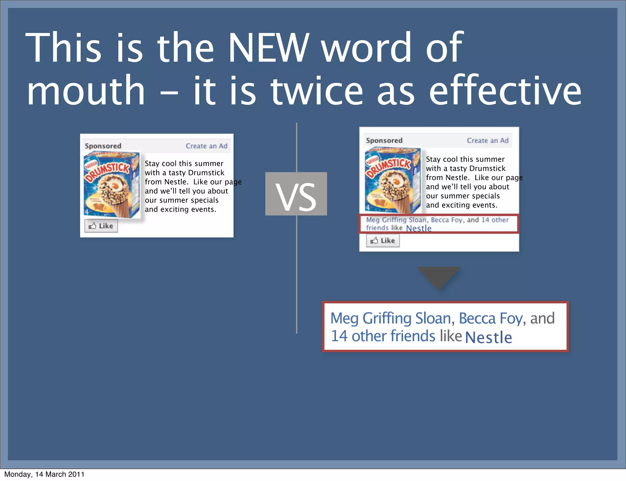 This is the NEW word of
     mouth - it is twice as effective
                                                                         Stay cool this summer
                        Stay cool this summer
                                                                         with a tasty Drumstick
                        with a tasty Drumstick
                                                                         from Nestle. Like our page



                                                     VS
                        from Nestle. Like our page
                                                                         and we’ll tell you about
                        and we’ll tell you about
                                                                         our summer specials
                        our summer specials
                                                                         and exciting events.
                        and exciting events.

                                                                     Nestle




                                                          Meg Griffing Sloan, Becca Foy, and
                                                          14 other friends like Nestle
                                                                                Heineken




Monday, 14 March 2011
 