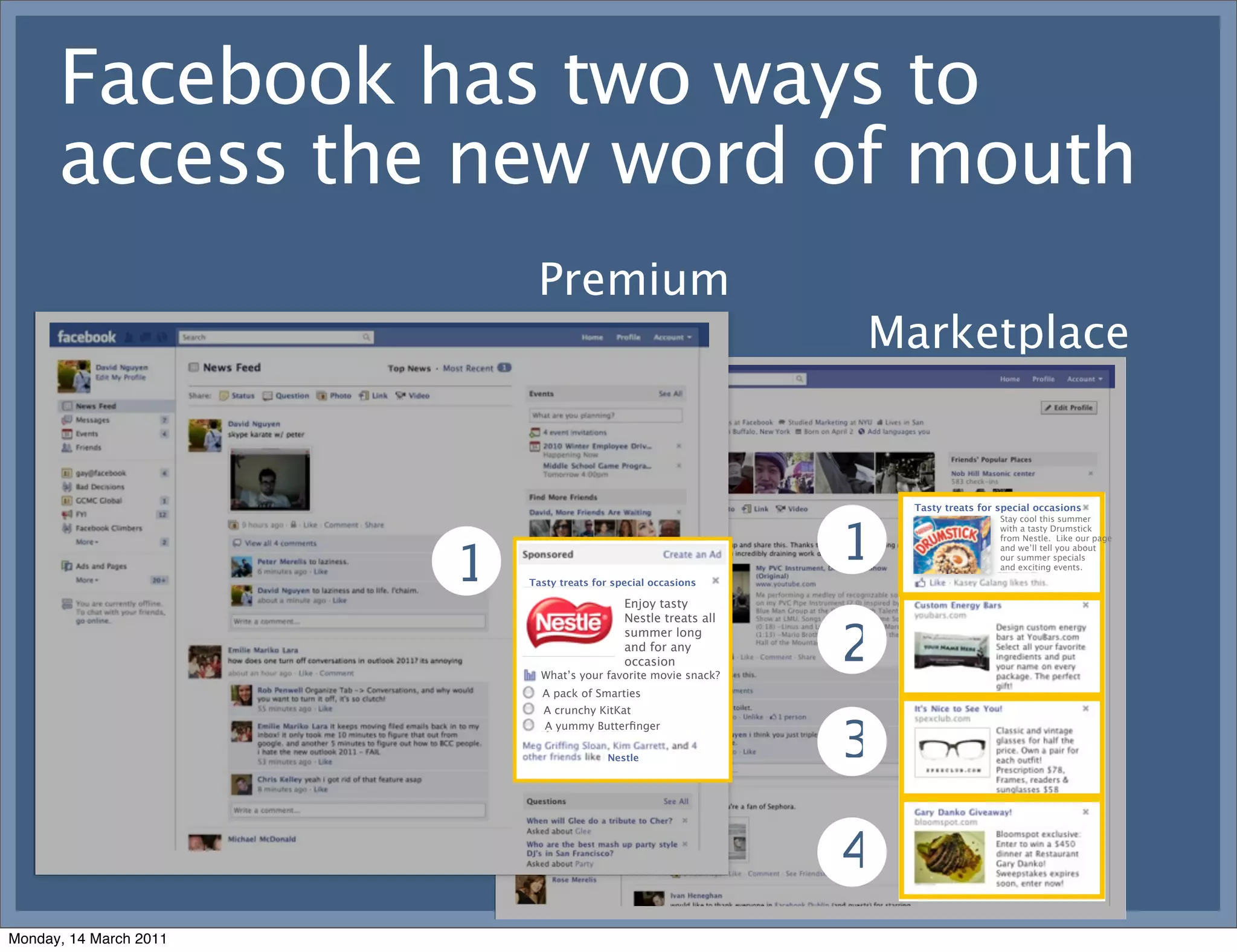 Facebook has two ways to
      access the new word of mouth
                             Premium
                                                                   Marketplace


                                                                       Tasty treats for special occasions




                                                                   1
                                                                                        Stay cool this summer
                                                                                        with a tasty Drumstick




                        1
                                                                                        from Nestle. Like our page
                                                                                        and we’ll tell you about
                                                                                        our summer specials
                                                                                        and exciting events.
                            Tasty treats for special occasions

                                               Enjoy tasty
                                               Nestle treats all
                                               summer long
                                               and for any
                                               occasion
                              What’s your favorite movie snack?
                                                                   2
                              A pack of Smarties
                              A crunchy KitKat


                                                                   3
                              A yummy Butterﬁnger

                                           Nestle




                                                                   4
Monday, 14 March 2011
 