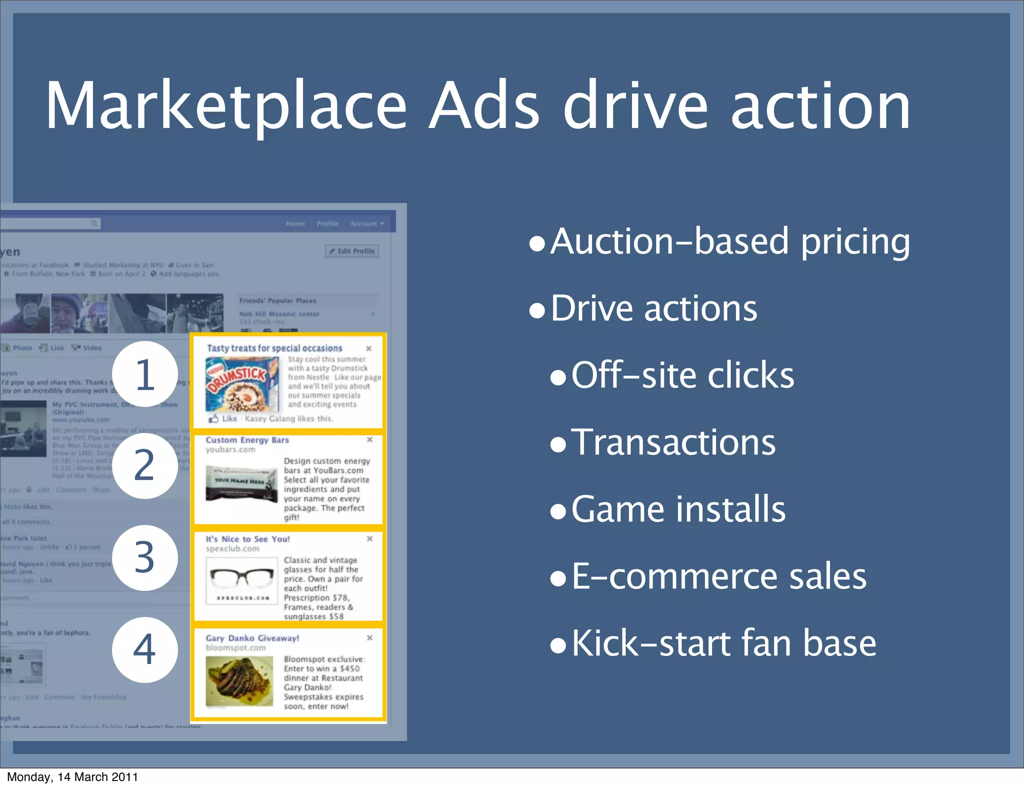 Marketplace Ads drive action
                        •Auction-based pricing
                        •Drive actions
                   1     •Off-site clicks
                   2
                         •Transactions
                         •Game installs
                   3     •E-commerce sales
                   4     •Kick-start fan base

Monday, 14 March 2011
 