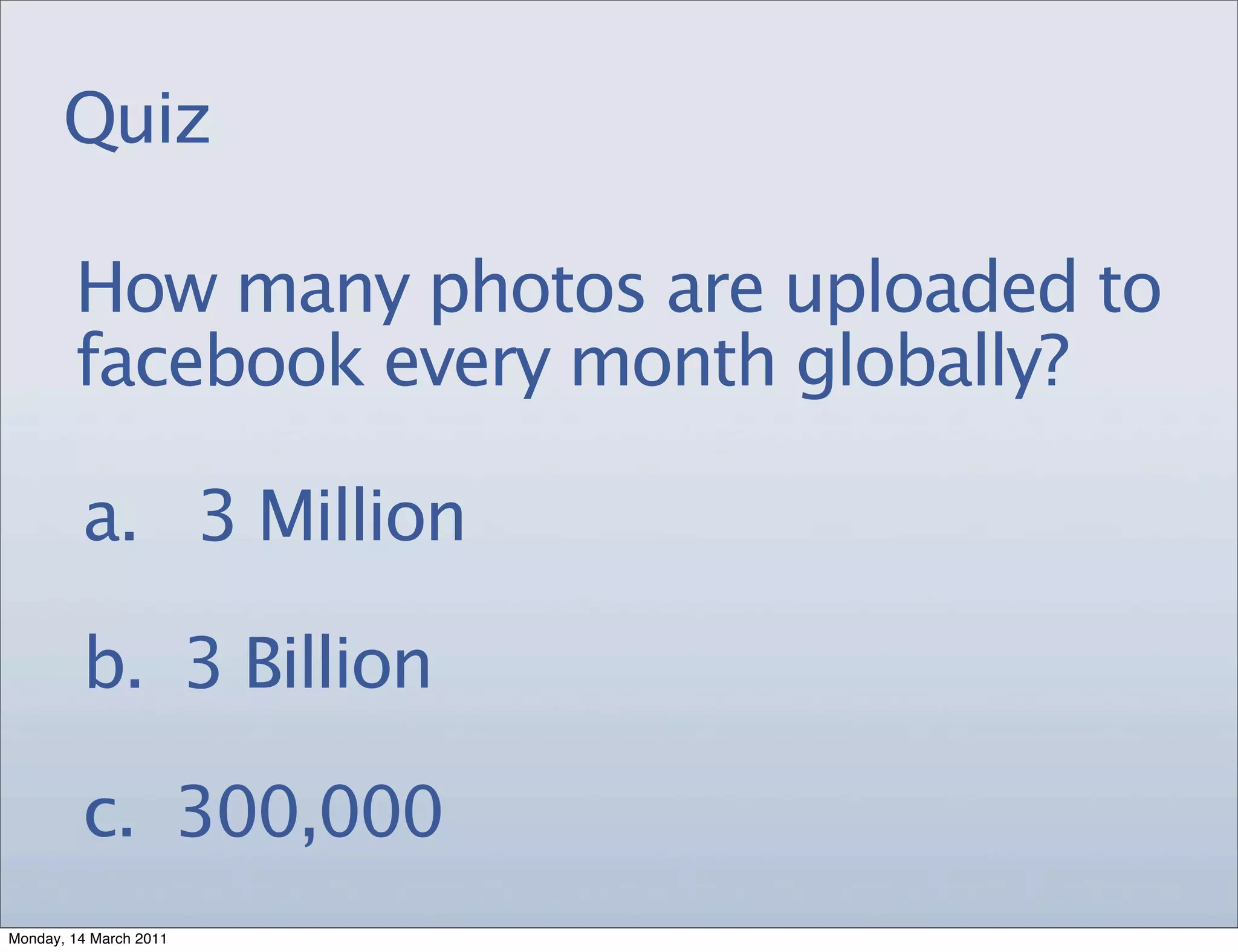 Quiz

        How many photos are uploaded to
        facebook every month globally?

         a. 3 Million

         b. 3 Billion

         c. 300,000
Monday, 14 March 2011
 