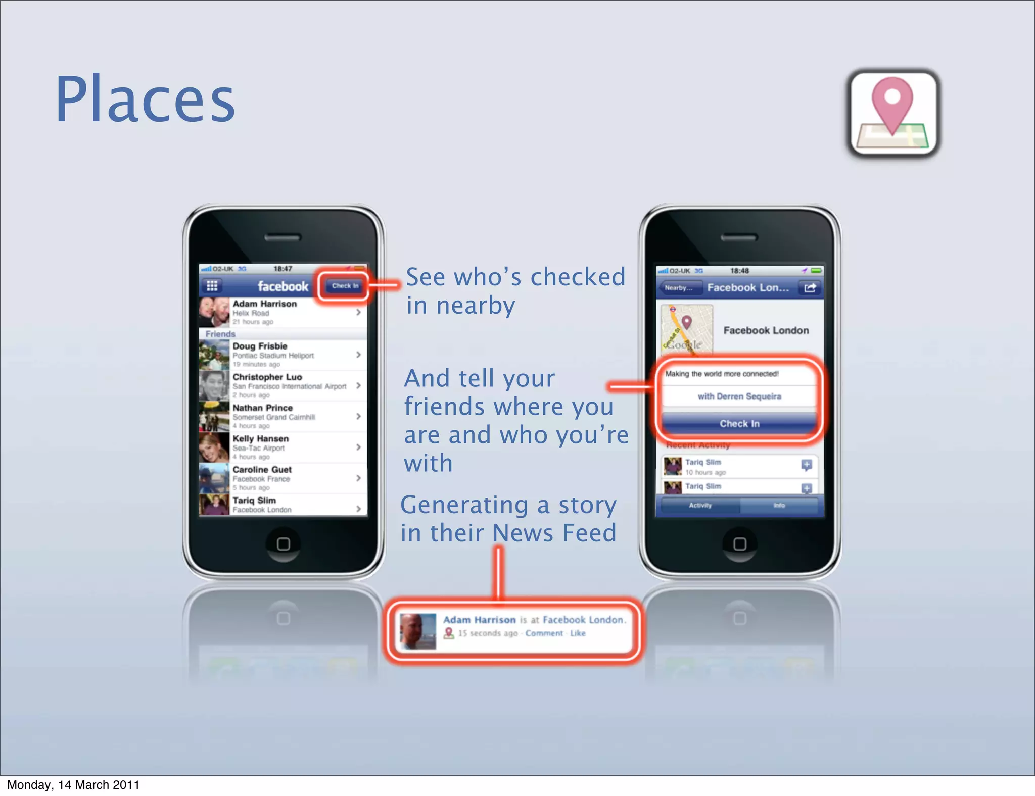 Places

                        See who’s checked
                        in nearby


                        And tell your
                        friends where you
                        are and who you’re
                        with
                        Generating a story
                        in their News Feed




Monday, 14 March 2011
 