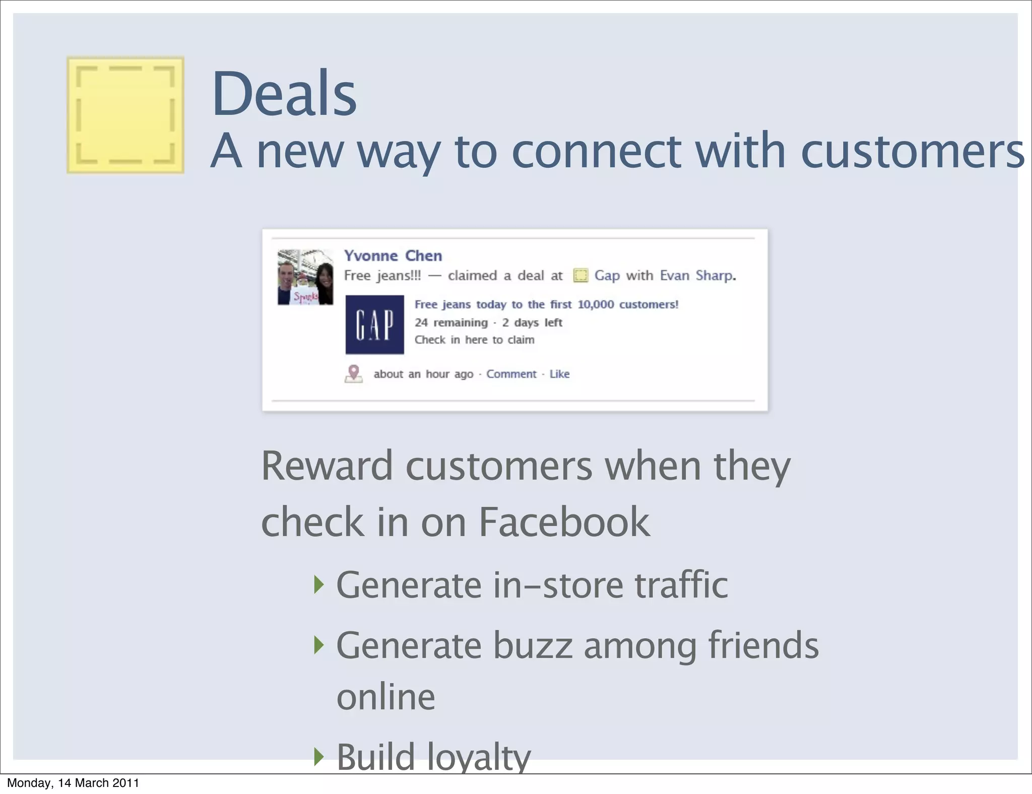 Deals
                        A new way to connect with customers




                          Reward customers when they
                          check in on Facebook
                            ‣ Generate in-store traffic
                            ‣ Generate buzz among friends
                              online
                            ‣ Build loyalty
Monday, 14 March 2011
 