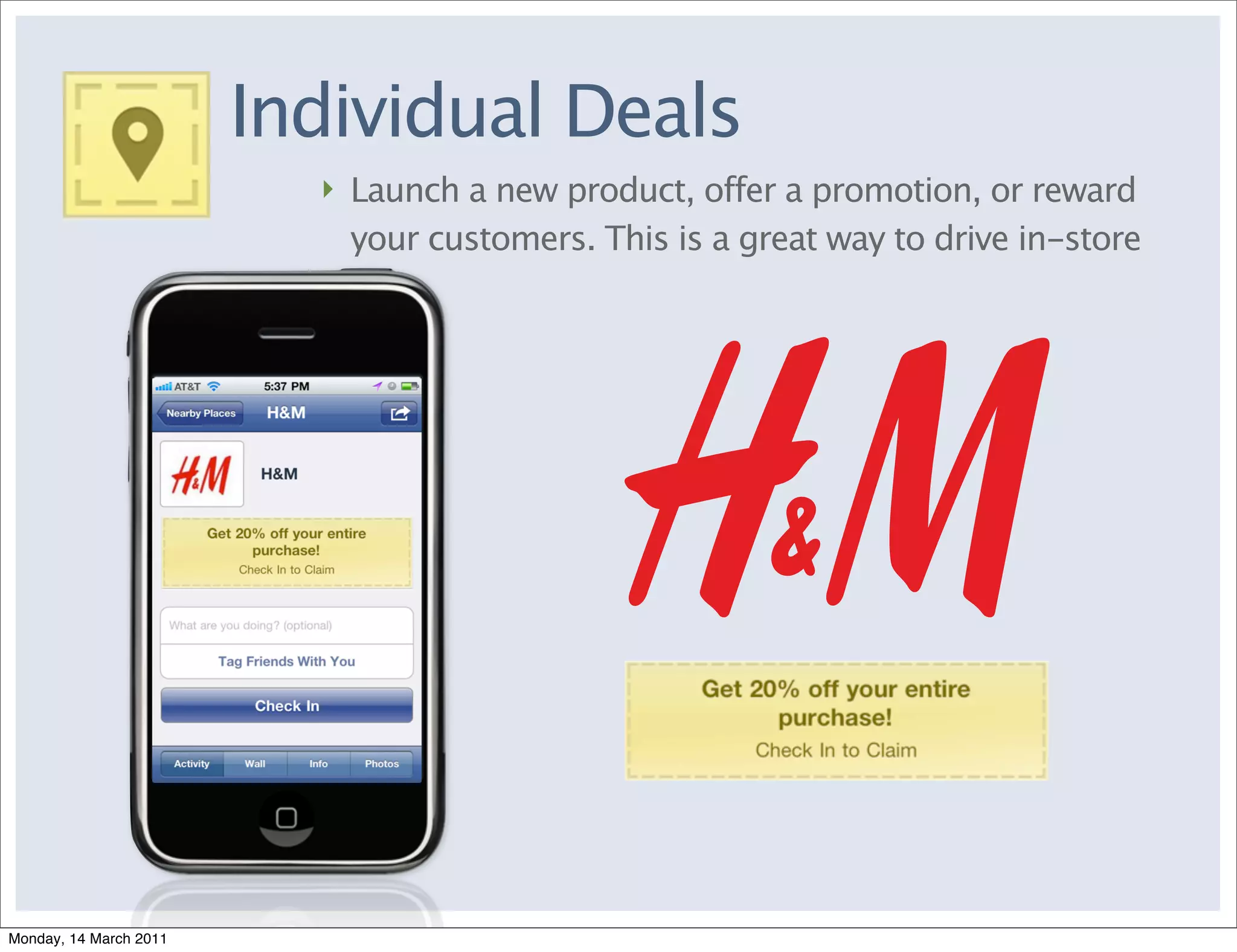 Individual Deals
                          ‣ Launch a new product, offer a promotion, or reward
                            your customers. This is a great way to drive in-store




Monday, 14 March 2011
 