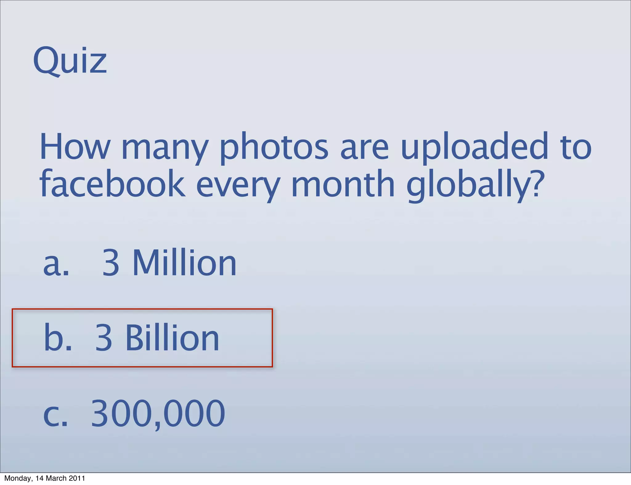 Quiz

        How many photos are uploaded to
        facebook every month globally?

         a. 3 Million

         b. 3 Billion

         c. 300,000
Monday, 14 March 2011
 