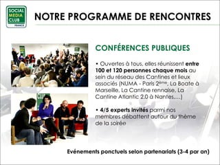 CONFÉRENCES PUBLIQUES
• Ouvertes à tous, elles réunissent entre
100 et 120 personnes chaque mois au
sein du réseau des Cantines et lieux
associés (NUMA - Paris 2ème, La Boate à
Marseille, La Cantine rennaise, La
Cantine Atlantic 2.0 à Nantes,…)
• 4/5 experts invités parmi nos
membres débattent autour du thème
de la soirée
NOTRE PROGRAMME DE RENCONTRES
Evénements ponctuels selon partenariats (3-4 par an)
 