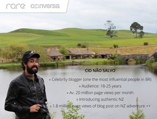 CID NÃO SALVO
» Celebrity blogger (one the most influential people in BR)
» Audience: 18-25 years
» Av. 20 million page views per month
» Introducing authentic NZ
» 1.8 million page views of blog post on NZ adventure ++
 