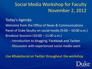 Social Media Workshop for Faculty
                     November 2, 2012
Today’s Agenda:
Welcome from the Office of News & Communications
Panel of Duke faculty on social media (9:00 – 10:00 a.m.)
Breakout Sessions (10:00 – 11:00 a.m.)
   - Introduction to blogging, Facebook and Twitter
   - Discussion with experienced social media users

Use #DukeSocial on Twitter throughout the workshop
 