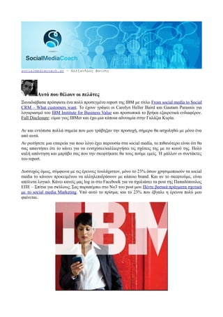 socialmediacoach.gr – Αλέξανδρος Φατσής




        Αυτό που θέλουν οι πελάτες
Ξαναδιάβασα πρόσφατα ένα πολύ προσεγμένο report της IBM με τίτλο From social media to Social
CRM – What customers want. Το έχουν γράψει οι Carolyn Heller Baird και Gautam Parasnis για
λογαριασμό του IBM Institute for Business Value και προσωπικά το βρήκα εξαιρετικά ενδιαφέρον.
Full Disclosure: είμαι γιος IBMer και έχω μια κάποια αδυναμία στην Γαλάζια Κυρία.

Αν και εντόπισα πολλά σημεία που μου τράβηξαν την προσοχή, σήμερα θα ασχοληθώ με μόνο ένα
από αυτά.
Αν ρωτήσετε μια εταιρεία για ποιο λόγο έχει παρουσία στα social media, το πιθανότερο είναι ότι θα
σας απαντήσει ότι το κάνει για να ενισχύσει/καλλιεργήσει τις σχέσεις της με το κοινό της. Πολύ
καλή απάντηση και μπράβο σας που την σκεφτήκατε θα τους πούμε εμείς. Ή μάλλον οι συντάκτες
του report.

Δυστυχώς όμως, σύμφωνα με τις έρευνες τουλάχιστον, μόνο το 23% όσων χρησιμοποιούν τα social
media το κάνουν προκειμένου να αλληλεπιδράσουν με κάποιο brand. Και αν το σκεφτούμε, είναι
απόλυτα λογικό. Κάνει κανείς μας log in στο Facebook για να σχολιάσει τα post της Παπαδόπουλος
ΕΠΕ – Σπίτια για σκύλους; Σας παραπέμπω στο Νο3 του post μου Πέντε βασικά πράγματα σχετικά
με το social media Marketing. Υπό αυτό το πρίσμα, και το 23% που έβγαλε η έρευνα πολύ μου
φαίνεται.
 