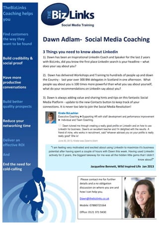 sDawn provided a comprehensive detailed approach on how to maximise the 
potential of my LinkedIn account. She offered a thorough and detailed 
strategic plan, breaking down in to simple steps the best way to make 
connections and to help increase the company profile to the benefits of me 
and my business 
Dawn 
Adlam-­‐ 
Social 
Media 
Coaching 
3 
Things 
you 
need 
to 
know 
about 
Linkedin 
1). 
Dawn 
has 
been 
an 
Inspirational 
Linkedin 
Coach 
and 
Speaker 
for 
the 
last 
2 
years 
with 
BizLinks, 
did 
you 
know 
the 
first 
place 
Linkedin 
search 
is 
your 
headline 
– 
what 
does 
your 
say 
about 
you? 
2). 
Dawn 
has 
delivered 
Workshops 
and 
Training 
to 
hundreds 
of 
people 
up 
and 
down 
the 
Country 
-­‐ 
last 
year 
over 
300 
BNI 
delegates 
in 
Scotland 
in 
one 
afternoon. 
What 
people 
say 
about 
you 
is 
100 
times 
more 
powerful 
than 
what 
you 
say 
about 
yourself, 
what 
do 
your 
recommendations 
on 
Linkedin 
say 
about 
you? 
3). 
Dawn 
is 
always 
adding 
value 
and 
sharing 
hints 
and 
tips 
on 
this 
fantastic 
Social 
Media 
Platform 
-­‐ 
update 
to 
the 
new 
Contacts 
button 
to 
keep 
track 
of 
your 
connections. 
It 
is 
never 
too 
late 
to 
join 
the 
Social 
Media 
Revolution! 
“I am feeling very motivated and excited about using Linkedin to maximize it’s business 
potential after having spent a couple of hours with Dawn this week. Having used Linkedin 
actively for 2 years, the biggest takeway for me was all the hidden little gems that I didin’t 
Please 
contact 
me 
for 
further 
details 
and 
a 
no 
obligation 
discussion 
on 
where 
you 
are 
and 
how 
I 
can 
help 
you. 
Dawn@thebizlinks.co.uk 
Mobile: 
07880725564 
Office: 
0121 
371 
9430 
know about!” 
Jacqueline 
Bennett, 
Wild 
Inspired 
Life 
Jan 
2013 
