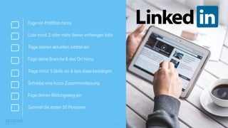 15
Füge ein Profilfoto hinzu
Liste mind. 2 oder mehr deiner vorherigen Jobs
Trage deinen aktuellen Jobtitel ein
Füge deine Branche & den Ort hinzu
Trage mind. 5 Skills ein & lass diese bestätigen
Schreibe eine kurze Zusammenfassung
Füge deinen Bildungsweg ein
Sammel die ersten 50 Personen
 