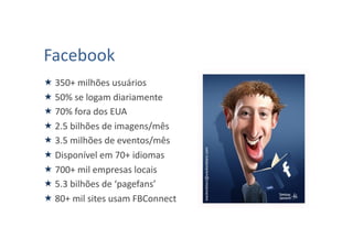 Facebook	
  
 350+	
  milhões	
  usuários	
  
 50%	
  se	
  logam	
  diariamente	
  
 70%	
  fora	
  dos	
  EUA	
  
 2.5	
  bilhões	
  de	
  imagens/mês	
  
 3.5	
  milhões	
  de	
  eventos/mês	
  
 Disponível	
  em	
  70+	
  idiomas	
  
 700+	
  mil	
  empresas	
  locais	
  
 5.3	
  bilhões	
  de	
  ‘pagefans’	
  
 80+	
  mil	
  sites	
  usam	
  FBConnect	
  
 