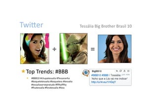 TwiWer	
                                                Tessália	
  Big	
  Brother	
  Brasil	
  10	
  




                              +                                  =


  op	
  Trends:	
  #BBB	

 T
     #BBB10	
  #chupatessalia	
  #Tessaranha	
  
      #boquetetessalia	
  #boquetess	
  #tessalia	
  
      #tessaliaservepratudo	
  #ﬁﬁtyﬁﬁty	
  
      #ﬁcatessalia	
  #foratessalia	
  #tess	

 
