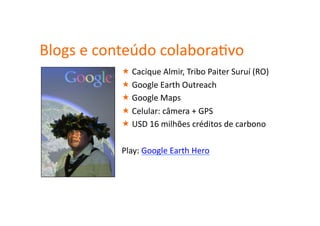 Blogs	
  e	
  conteúdo	
  colaboraHvo	
  
                 Cacique	
  Almir,	
  Tribo	
  Paiter	
  Suruí	
  (RO)	
  
                 Google	
  Earth	
  Outreach	
  
                 Google	
  Maps	
  
                 Celular:	
  câmera	
  +	
  GPS	
  
                 USD	
  16	
  milhões	
  créditos	
  de	
  carbono	
  

                Play:	
  Google	
  Earth	
  Hero	
  
 