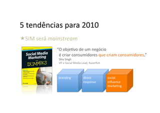 5	
  tendências	
  para	
  2010	
  
  IM	
  será	
  mainstream	
  
 S
                 	
  	
  	
  “O	
  objeHvo	
  de	
  um	
  negócio	
  	
  	
  
                              é	
  criar	
  consumidores	
  que	
  criam	
  consumidores.”	
  
                     Shiv	
  Singh	
  
                     VP	
  e	
  Social	
  Media	
  Lead,	
  Razorﬁsh	
  



                    branding	
                    direct	
                 social	
  
                                                  response	
               inﬂuence	
  
                                                                           markeHng	
  
 