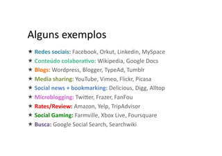 Alguns	
  exemplos	
  
 Redes	
  sociais:	
  Facebook,	
  Orkut,	
  Linkedin,	
  MySpace	
  
 Conteúdo	
  colabora2vo:	
  Wikipedia,	
  Google	
  Docs	
  	
  
 Blogs:	
  Wordpress,	
  Blogger,	
  TypeAd,	
  Tumblr	
  
 Media	
  sharing:	
  YouTube,	
  Vimeo,	
  Flickr,	
  Picasa	
  
 Social	
  news	
  +	
  bookmarking:	
  Delicious,	
  Digg,	
  Alltop	
  
 Microblogging:	
  TwiWer,	
  Frazer,	
  FanFou	
  
 Rates/Review:	
  Amazon,	
  Yelp,	
  TripAdvisor	
  
 Social	
  Gaming:	
  Farmville,	
  Xbox	
  Live,	
  Foursquare	
  
 Busca:	
  Google	
  Social	
  Search,	
  Searchwiki	
  	
  
 