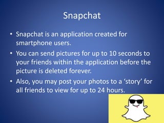 Snapchat
• Snapchat is an application created for
smartphone users.
• You can send pictures for up to 10 seconds to
your friends within the application before the
picture is deleted forever.
• Also, you may post your photos to a ‘story’ for
all friends to view for up to 24 hours.
 