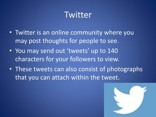 Twitter
• Twitter is an online community where you
may post thoughts for people to see.
• You may send out ‘tweets’ up to 140
characters for your followers to view.
• These tweets can also consist of photographs
that you can attach within the tweet.
 