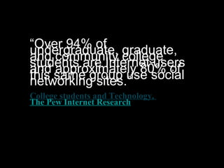 “Over 94% ofundergraduate, graduate,and community collegestudents are Internet usersand approximately 80% ofthis same group use socialnetworking sites.”
College students and Technology,
The Pew Internet Research
 