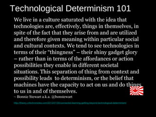 Technological Determinism 101
We live in a culture saturated with the idea that
technologies are, effectively, things in themselves, in
spite of the fact that they arise from and are utilized
and therefore given meaning within particular social
and cultural contexts. We tend to see technologies in
terms of their “thingness” – their shiny gadget glory
– rather than in terms of the affordances or action
possibilities they enable in different societal
situations. This separation of thing from context and
possibility leads to determinism, or the belief that
machines have the capacity to act on us and do things
to us in and of themselves.
~ Bonnie Stewart a.k.a. @bonstewart
http://theory.cribchronicles.com/2013/01/30/connected-learning-getting-beyond-technological-determinism/
 