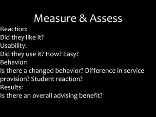 Measure & Assess
Reaction:
Did they like it?
Usability:
Did they use it? How? Easy?
Behavior:
Is there a changed behavior? Difference in service
provision? Student reaction?
Results:
Is there an overall advising benefit?
 