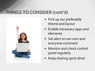 • Pick up our preferable
theme and layout
• Enable necessary apps and
elements
• Set alert on our own and
everyone comment
• Monitor and check control
panel regularly
• Keep sharing spirit alive!
THINGS TO CONSIDER (cont’d)
 