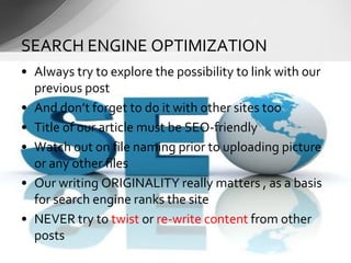 • Always try to explore the possibility to link with our
previous post
• And don’t forget to do it with other sites too
• Title of our article must be SEO-friendly
• Watch out on file naming prior to uploading picture
or any other files
• Our writing ORIGINALITY really matters , as a basis
for search engine ranks the site
• NEVER try to twist or re-write content from other
posts
SEARCH ENGINE OPTIMIZATION
 