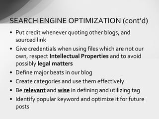 • Put credit whenever quoting other blogs, and
sourced link
• Give credentials when using files which are not our
own, respect Intellectual Properties and to avoid
possibly legal matters
• Define major beats in our blog
• Create categories and use them effectively
• Be relevant and wise in defining and utilizing tag
• Identify popular keyword and optimize it for future
posts
SEARCH ENGINE OPTIMIZATION (cont’d)
 
