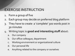 1. Form a group of five
2. Each group may decide on preferred blog platform
3. They have to create a ‘complete’ 300 words post in
30 minutes
4. Writing topic is good and interesting stuff about:
a. Our company
b. Our office colleague, department
c. Working environment or organizational culture
d. Our personal life
e. Anything related to the company or ourselves
EXERCISE INSTRUCTION
 