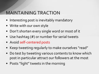 • Interesting post is inevitably mandatory
• Write with our own style
• Don’t shorten every single word or most of it
• Use hashtag (#) or number for serial tweets
• Avoid self-centered posts
• Keep tweeting regularly to make ourselves “read”
• Do test by tweeting various contents to know which
post in particular attract our followers at the most
• Posts “light” tweets in the morning
MAINTAINING TRACTION
 