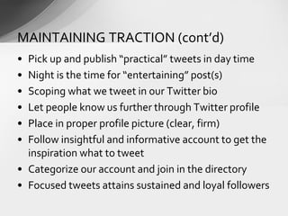 • Pick up and publish “practical” tweets in day time
• Night is the time for “entertaining” post(s)
• Scoping what we tweet in our Twitter bio
• Let people know us further through Twitter profile
• Place in proper profile picture (clear, firm)
• Follow insightful and informative account to get the
inspiration what to tweet
• Categorize our account and join in the directory
• Focused tweets attains sustained and loyal followers
MAINTAINING TRACTION (cont’d)
 