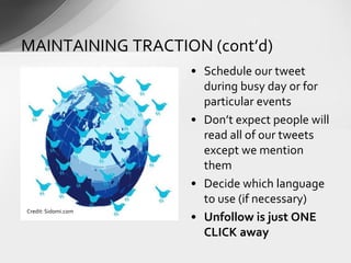 • Schedule our tweet
during busy day or for
particular events
• Don’t expect people will
read all of our tweets
except we mention
them
• Decide which language
to use (if necessary)
• Unfollow is just ONE
CLICK away
MAINTAINING TRACTION (cont’d)
Credit: Sidomi.com
 