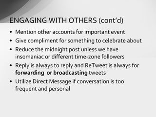 • Mention other accounts for important event
• Give compliment for something to celebrate about
• Reduce the midnight post unless we have
insomaniac or different time-zone followers
• Reply is always to reply and ReTweet is always for
forwarding or broadcasting tweets
• Utilize Direct Message if conversation is too
frequent and personal
ENGAGING WITH OTHERS (cont’d)
 