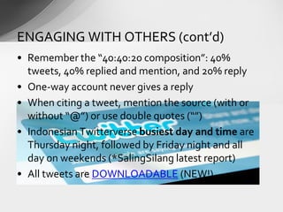 • Remember the “40:40:20 composition”: 40%
tweets, 40% replied and mention, and 20% reply
• One-way account never gives a reply
• When citing a tweet, mention the source (with or
without “@”) or use double quotes (“”)
• Indonesian Twitterverse busiest day and time are
Thursday night, followed by Friday night and all
day on weekends (*SalingSilang latest report)
• All tweets are DOWNLOADABLE (NEW!)
ENGAGING WITH OTHERS (cont’d)
 