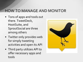 • Tons of apps and tools out
there. TweetDeck,
HootSuite, and
SproutSocial are three
among others
• Twitter only provides web
for simply tweeting
activities and open its API
• Third party utilizes API to
offer necessary apps and
tools
HOW TO MANAGE AND MONITOR
 