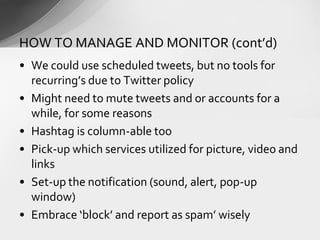 • We could use scheduled tweets, but no tools for
recurring’s due to Twitter policy
• Might need to mute tweets and or accounts for a
while, for some reasons
• Hashtag is column-able too
• Pick-up which services utilized for picture, video and
links
• Set-up the notification (sound, alert, pop-up
window)
• Embrace ‘block’ and report as spam’ wisely
HOW TO MANAGE AND MONITOR (cont’d)
 