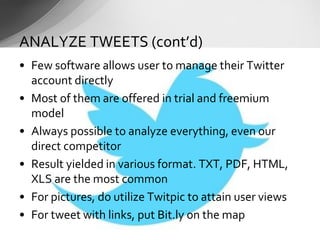 • Few software allows user to manage their Twitter
account directly
• Most of them are offered in trial and freemium
model
• Always possible to analyze everything, even our
direct competitor
• Result yielded in various format. TXT, PDF, HTML,
XLS are the most common
• For pictures, do utilize Twitpic to attain user views
• For tweet with links, put Bit.ly on the map
ANALYZE TWEETS (cont’d)
 